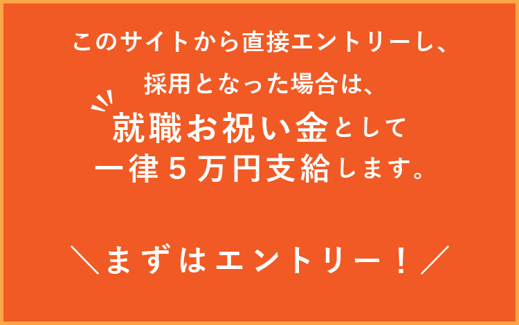 このサイトから直接エントリーし、採用となった場合は、就職支度金として一律５万円支給します。